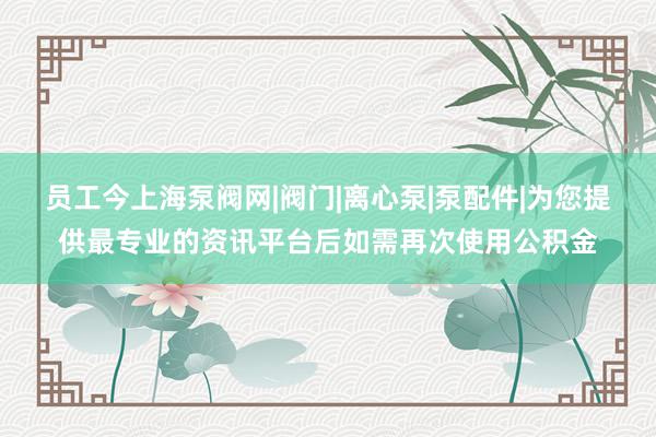 员工今上海泵阀网|阀门|离心泵|泵配件|为您提供最专业的资讯平台后如需再次使用公积金