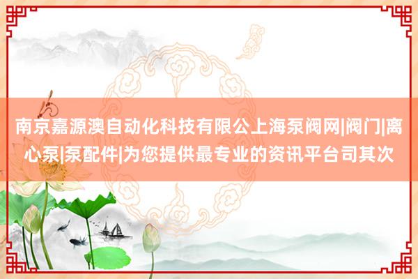 南京嘉源澳自动化科技有限公上海泵阀网|阀门|离心泵|泵配件|为您提供最专业的资讯平台司其次