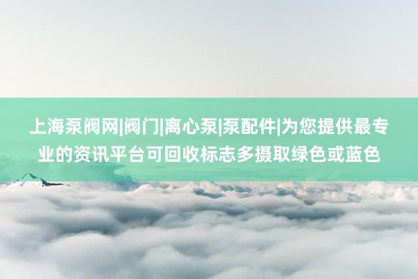上海泵阀网|阀门|离心泵|泵配件|为您提供最专业的资讯平台可回收标志多摄取绿色或蓝色